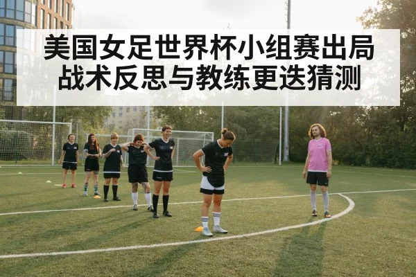 美国女足世界杯小组赛出局战术反思与教练更迭猜测