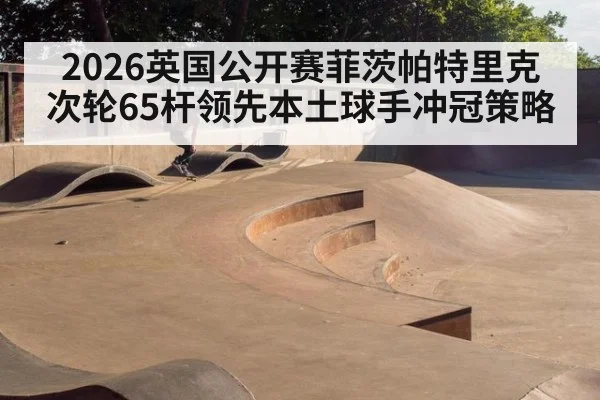 2026英国公开赛菲茨帕特里克次轮65杆领先本土球手冲冠策略