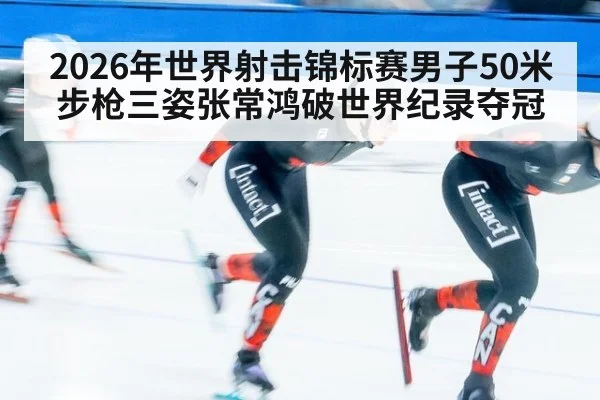 2026年世界射击锦标赛男子50米步枪三姿张常鸿破世界纪录夺冠