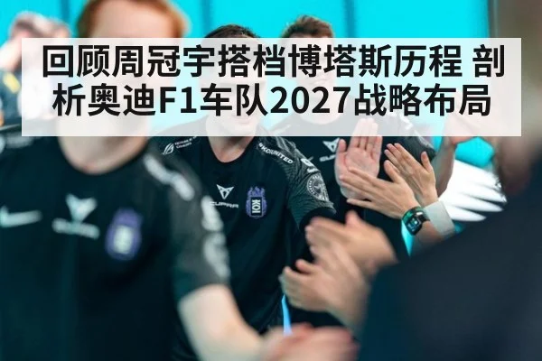 回顾周冠宇搭档博塔斯历程 剖析奥迪F1车队2027战略布局