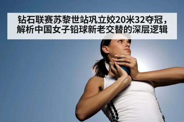 钻石联赛苏黎世站巩立姣20米32夺冠，解析中国女子铅球新老交替的深层逻辑